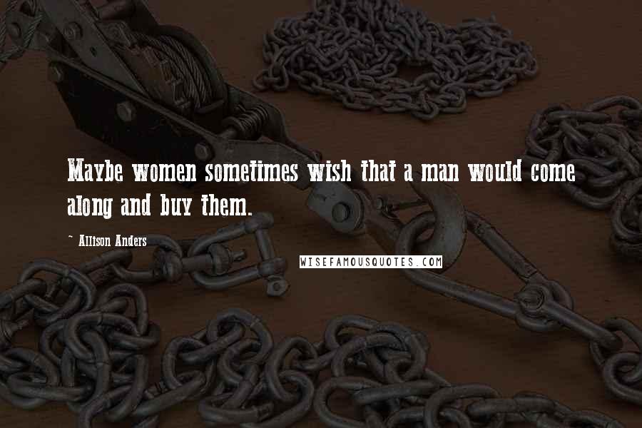 Allison Anders Quotes: Maybe women sometimes wish that a man would come along and buy them.