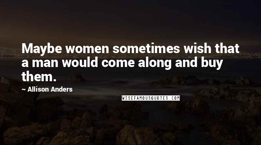 Allison Anders Quotes: Maybe women sometimes wish that a man would come along and buy them.