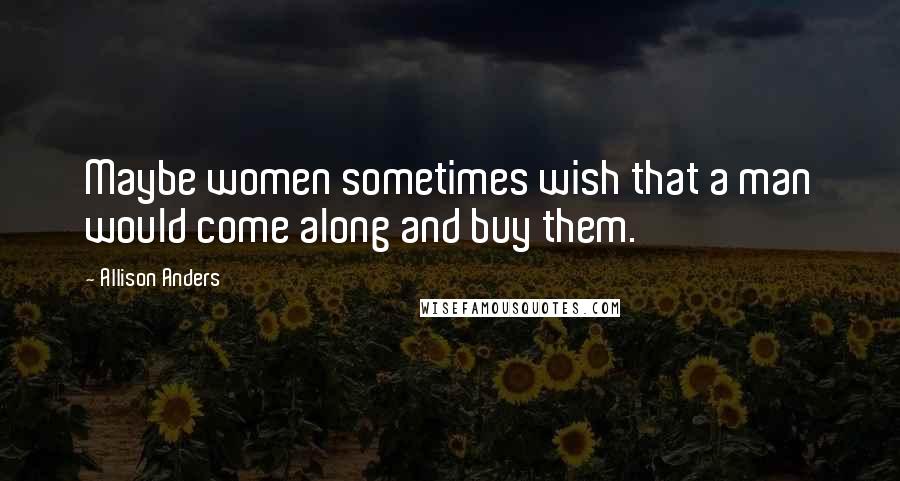 Allison Anders Quotes: Maybe women sometimes wish that a man would come along and buy them.