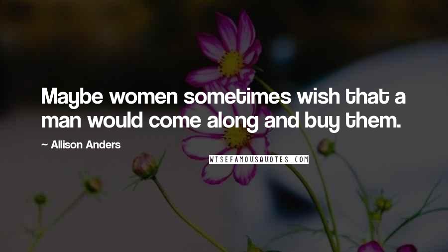 Allison Anders Quotes: Maybe women sometimes wish that a man would come along and buy them.