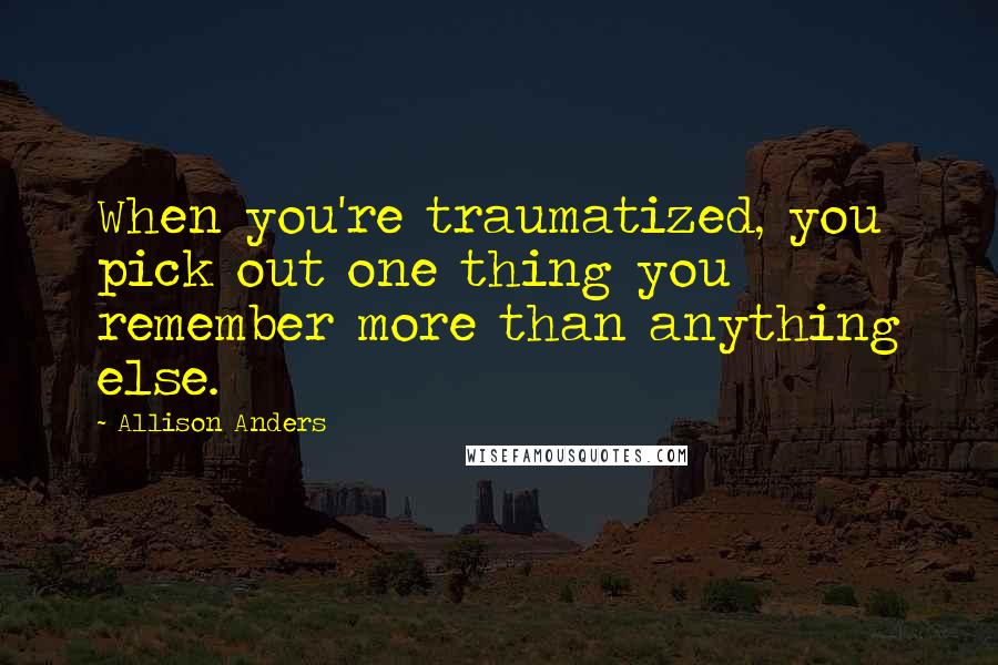 Allison Anders Quotes: When you're traumatized, you pick out one thing you remember more than anything else.