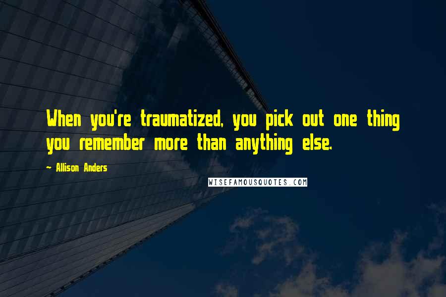 Allison Anders Quotes: When you're traumatized, you pick out one thing you remember more than anything else.