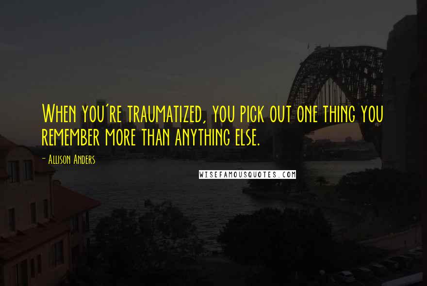 Allison Anders Quotes: When you're traumatized, you pick out one thing you remember more than anything else.