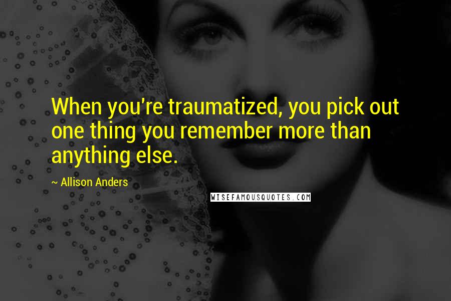 Allison Anders Quotes: When you're traumatized, you pick out one thing you remember more than anything else.