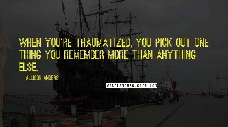 Allison Anders Quotes: When you're traumatized, you pick out one thing you remember more than anything else.