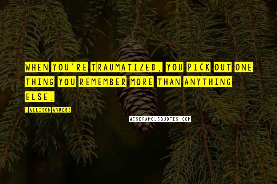 Allison Anders Quotes: When you're traumatized, you pick out one thing you remember more than anything else.