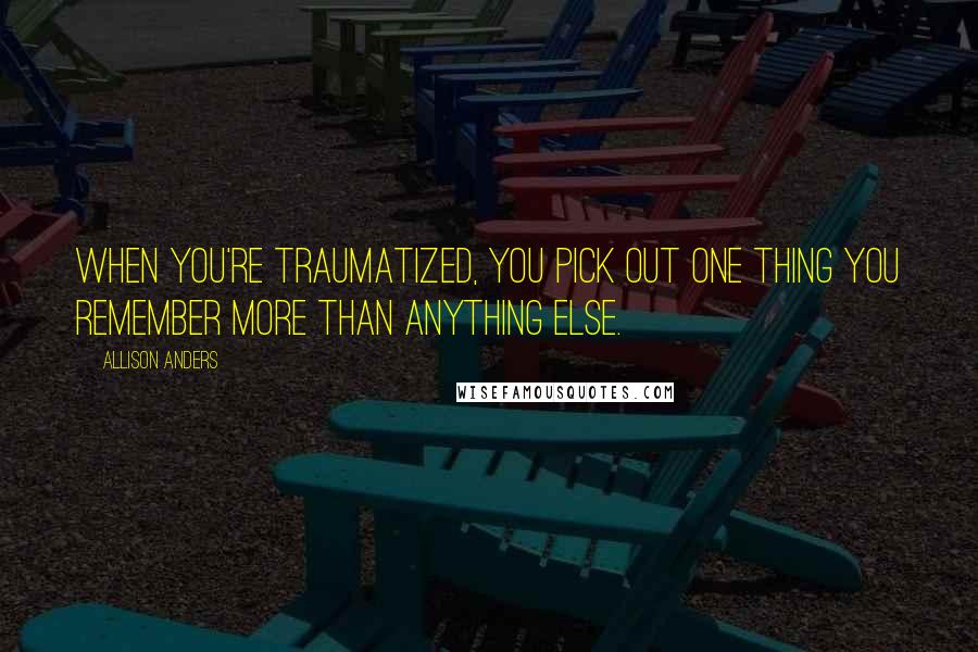 Allison Anders Quotes: When you're traumatized, you pick out one thing you remember more than anything else.