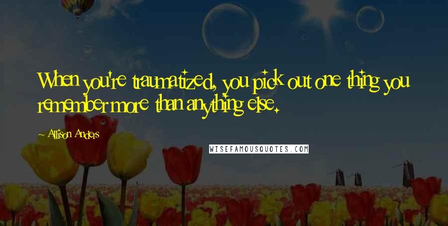 Allison Anders Quotes: When you're traumatized, you pick out one thing you remember more than anything else.