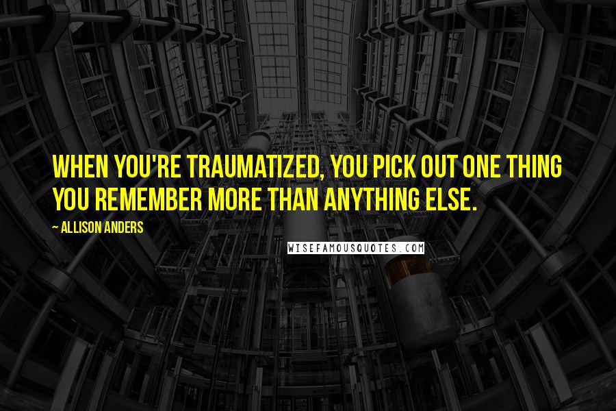 Allison Anders Quotes: When you're traumatized, you pick out one thing you remember more than anything else.