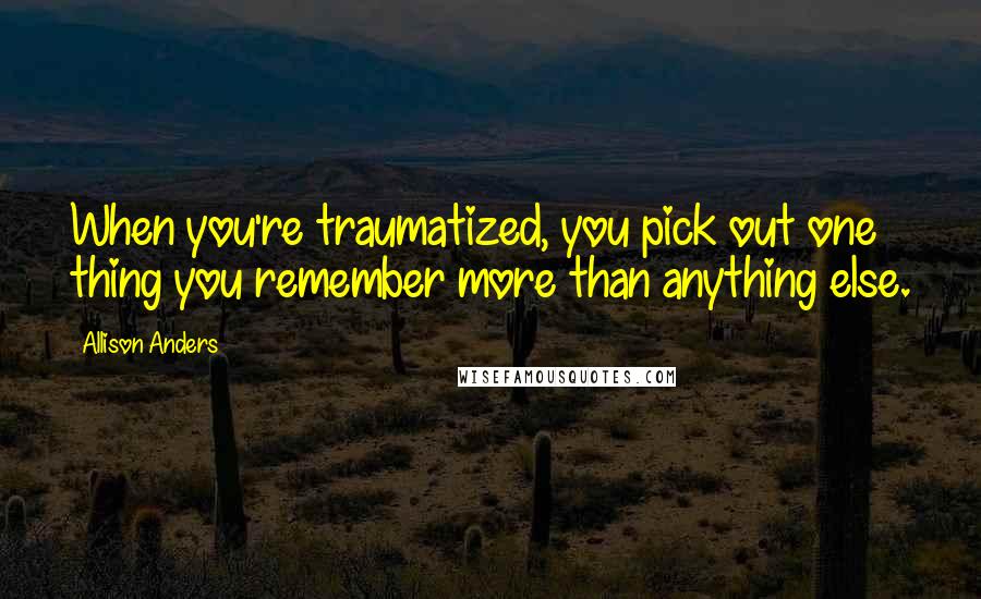 Allison Anders Quotes: When you're traumatized, you pick out one thing you remember more than anything else.