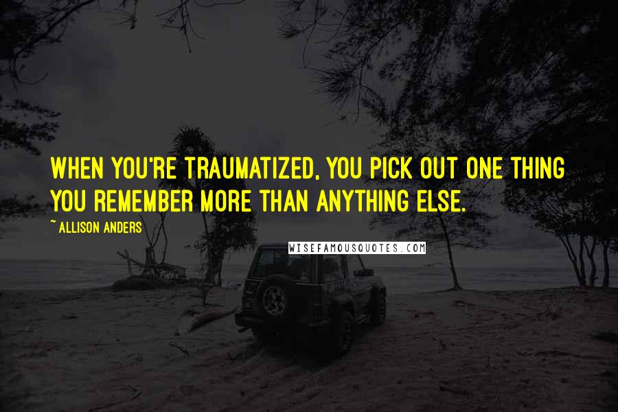 Allison Anders Quotes: When you're traumatized, you pick out one thing you remember more than anything else.