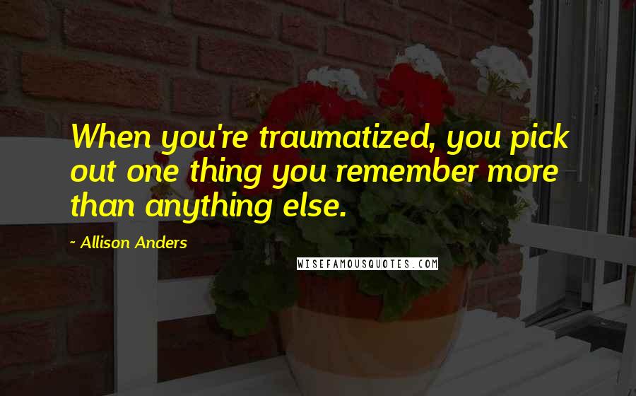 Allison Anders Quotes: When you're traumatized, you pick out one thing you remember more than anything else.