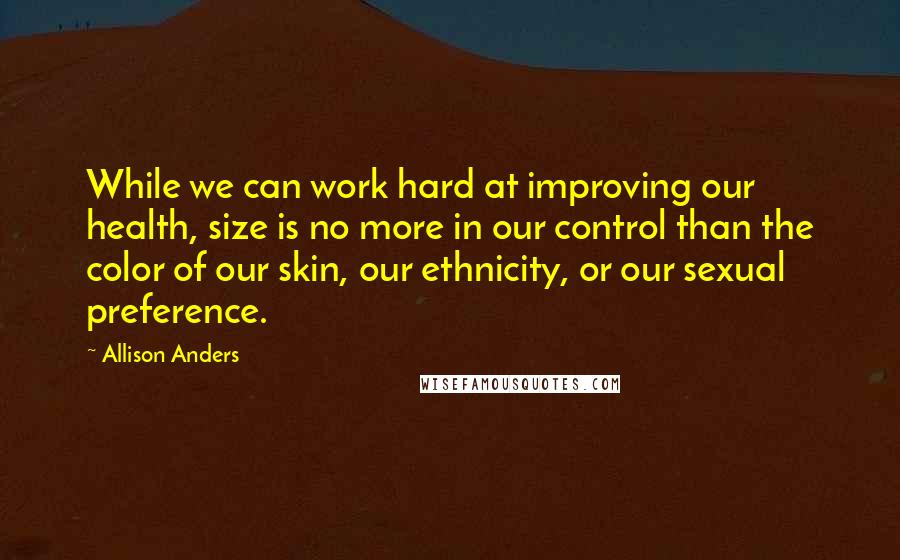 Allison Anders Quotes: While we can work hard at improving our health, size is no more in our control than the color of our skin, our ethnicity, or our sexual preference.