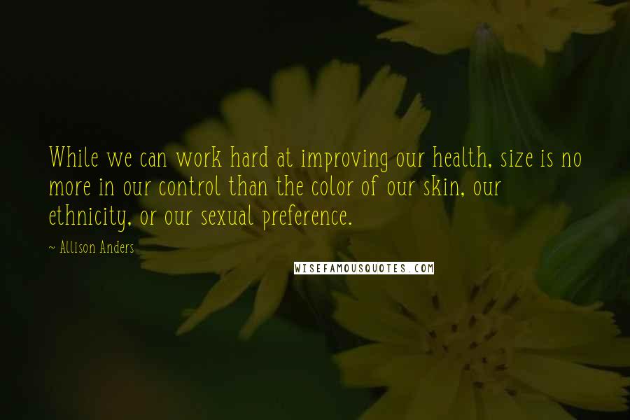 Allison Anders Quotes: While we can work hard at improving our health, size is no more in our control than the color of our skin, our ethnicity, or our sexual preference.