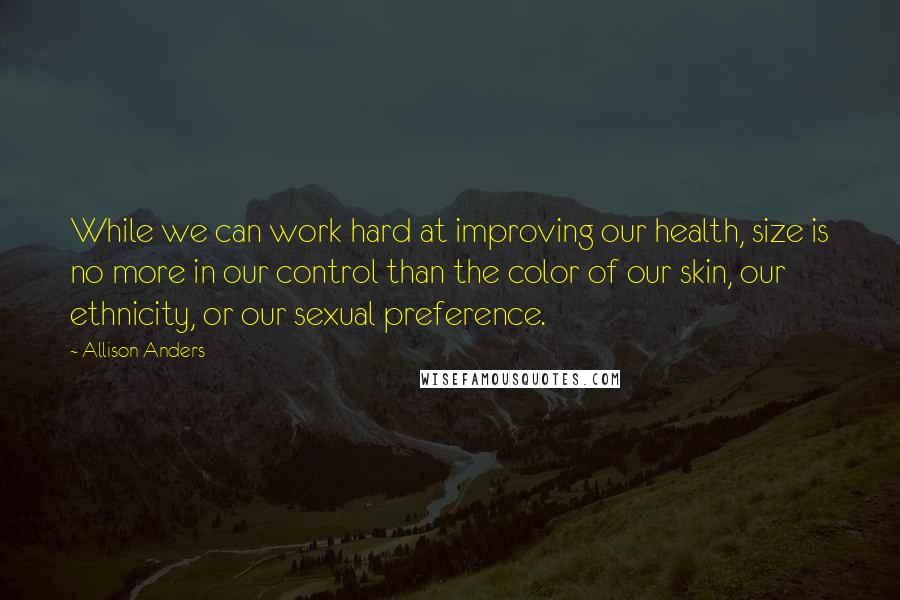 Allison Anders Quotes: While we can work hard at improving our health, size is no more in our control than the color of our skin, our ethnicity, or our sexual preference.