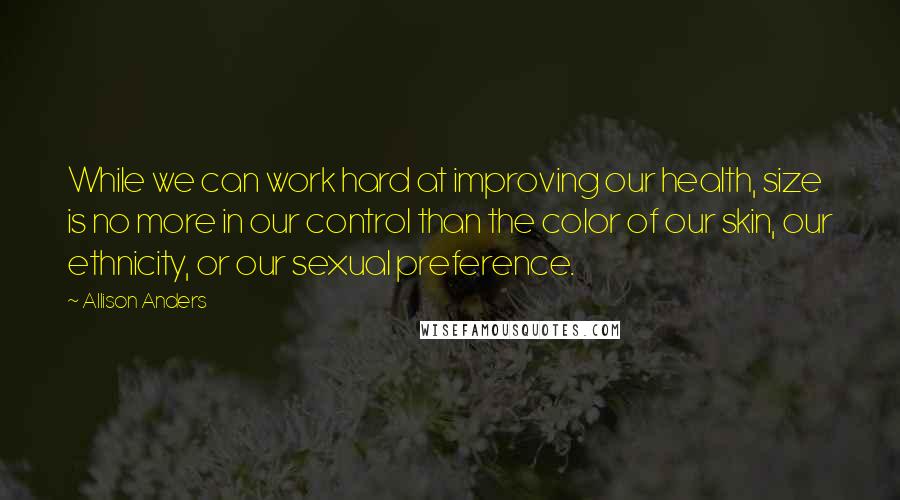 Allison Anders Quotes: While we can work hard at improving our health, size is no more in our control than the color of our skin, our ethnicity, or our sexual preference.