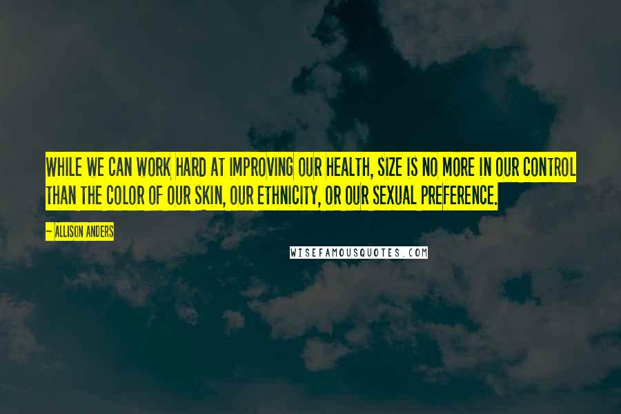 Allison Anders Quotes: While we can work hard at improving our health, size is no more in our control than the color of our skin, our ethnicity, or our sexual preference.