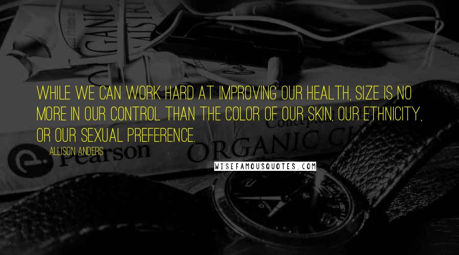 Allison Anders Quotes: While we can work hard at improving our health, size is no more in our control than the color of our skin, our ethnicity, or our sexual preference.