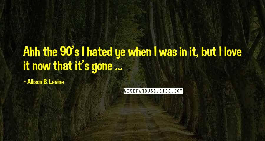 Allison B. Levine Quotes: Ahh the 90's I hated ye when I was in it, but I love it now that it's gone ...