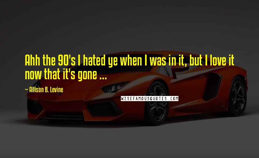 Allison B. Levine Quotes: Ahh the 90's I hated ye when I was in it, but I love it now that it's gone ...