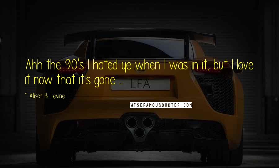 Allison B. Levine Quotes: Ahh the 90's I hated ye when I was in it, but I love it now that it's gone ...