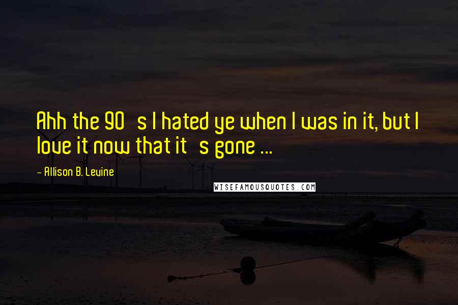 Allison B. Levine Quotes: Ahh the 90's I hated ye when I was in it, but I love it now that it's gone ...