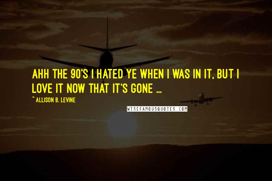 Allison B. Levine Quotes: Ahh the 90's I hated ye when I was in it, but I love it now that it's gone ...