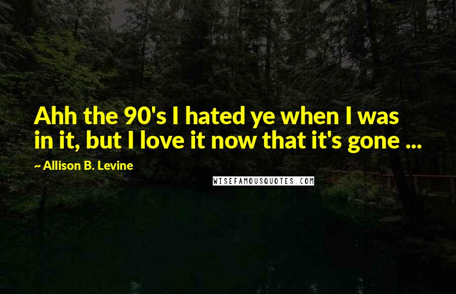 Allison B. Levine Quotes: Ahh the 90's I hated ye when I was in it, but I love it now that it's gone ...