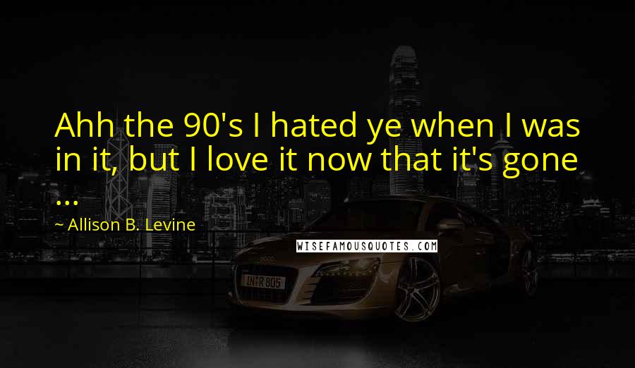 Allison B. Levine Quotes: Ahh the 90's I hated ye when I was in it, but I love it now that it's gone ...