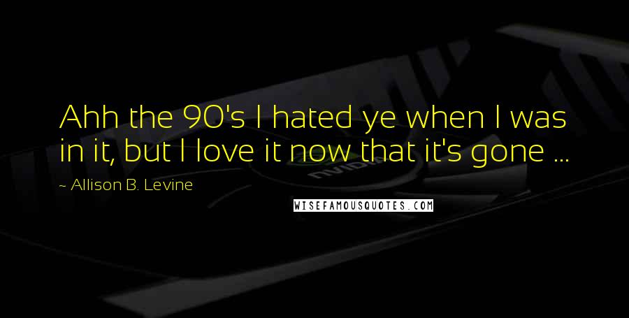 Allison B. Levine Quotes: Ahh the 90's I hated ye when I was in it, but I love it now that it's gone ...