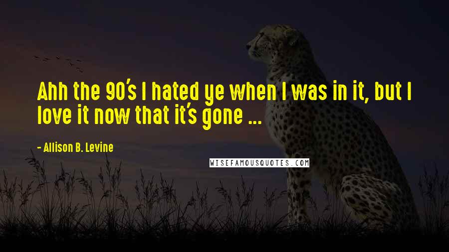 Allison B. Levine Quotes: Ahh the 90's I hated ye when I was in it, but I love it now that it's gone ...