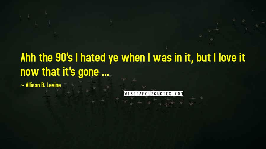 Allison B. Levine Quotes: Ahh the 90's I hated ye when I was in it, but I love it now that it's gone ...