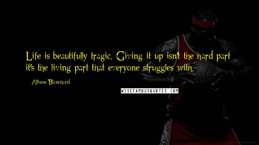 Allison Blanchard Quotes: Life is beautifully tragic. Giving it up isn't the hard part; it's the living part that everyone struggles with.