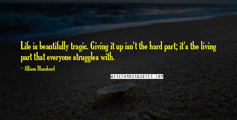 Allison Blanchard Quotes: Life is beautifully tragic. Giving it up isn't the hard part; it's the living part that everyone struggles with.