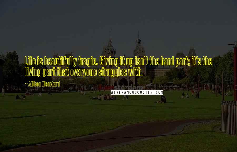 Allison Blanchard Quotes: Life is beautifully tragic. Giving it up isn't the hard part; it's the living part that everyone struggles with.