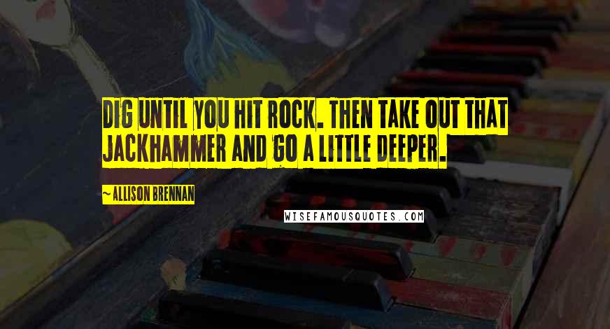 Allison Brennan Quotes: Dig until you hit rock. Then take out that jackhammer and go a little deeper.