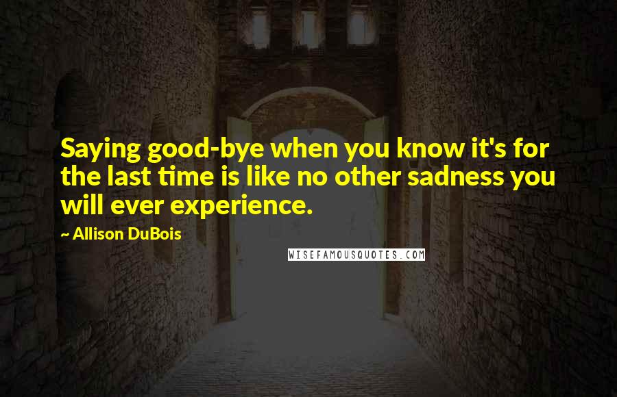 Allison DuBois Quotes: Saying good-bye when you know it's for the last time is like no other sadness you will ever experience.