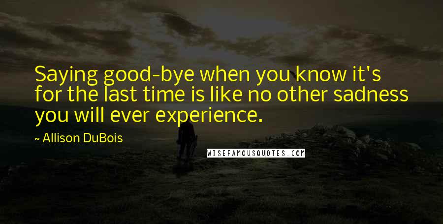 Allison DuBois Quotes: Saying good-bye when you know it's for the last time is like no other sadness you will ever experience.