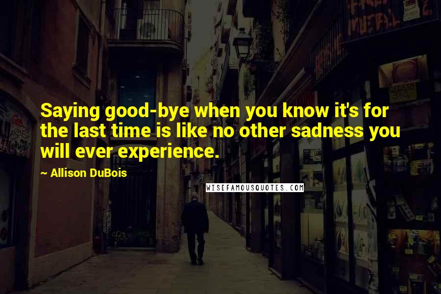 Allison DuBois Quotes: Saying good-bye when you know it's for the last time is like no other sadness you will ever experience.