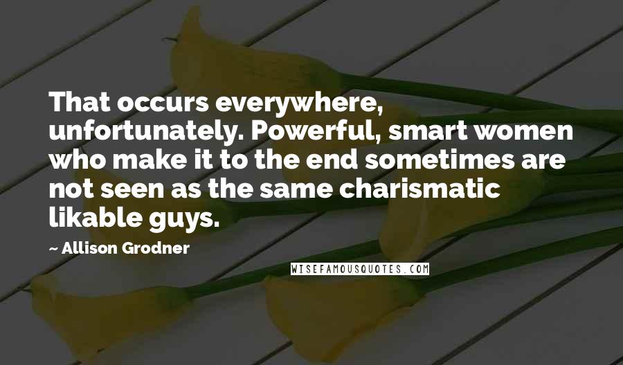 Allison Grodner Quotes: That occurs everywhere, unfortunately. Powerful, smart women who make it to the end sometimes are not seen as the same charismatic likable guys.