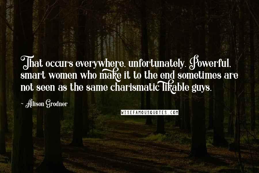 Allison Grodner Quotes: That occurs everywhere, unfortunately. Powerful, smart women who make it to the end sometimes are not seen as the same charismatic likable guys.