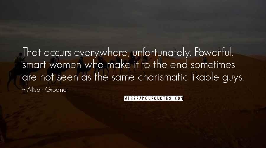 Allison Grodner Quotes: That occurs everywhere, unfortunately. Powerful, smart women who make it to the end sometimes are not seen as the same charismatic likable guys.