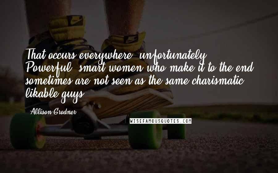 Allison Grodner Quotes: That occurs everywhere, unfortunately. Powerful, smart women who make it to the end sometimes are not seen as the same charismatic likable guys.