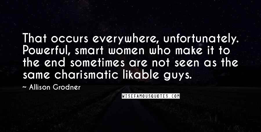 Allison Grodner Quotes: That occurs everywhere, unfortunately. Powerful, smart women who make it to the end sometimes are not seen as the same charismatic likable guys.