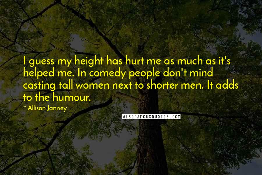 Allison Janney Quotes: I guess my height has hurt me as much as it's helped me. In comedy people don't mind casting tall women next to shorter men. It adds to the humour.