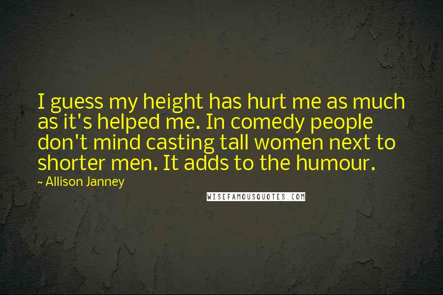 Allison Janney Quotes: I guess my height has hurt me as much as it's helped me. In comedy people don't mind casting tall women next to shorter men. It adds to the humour.