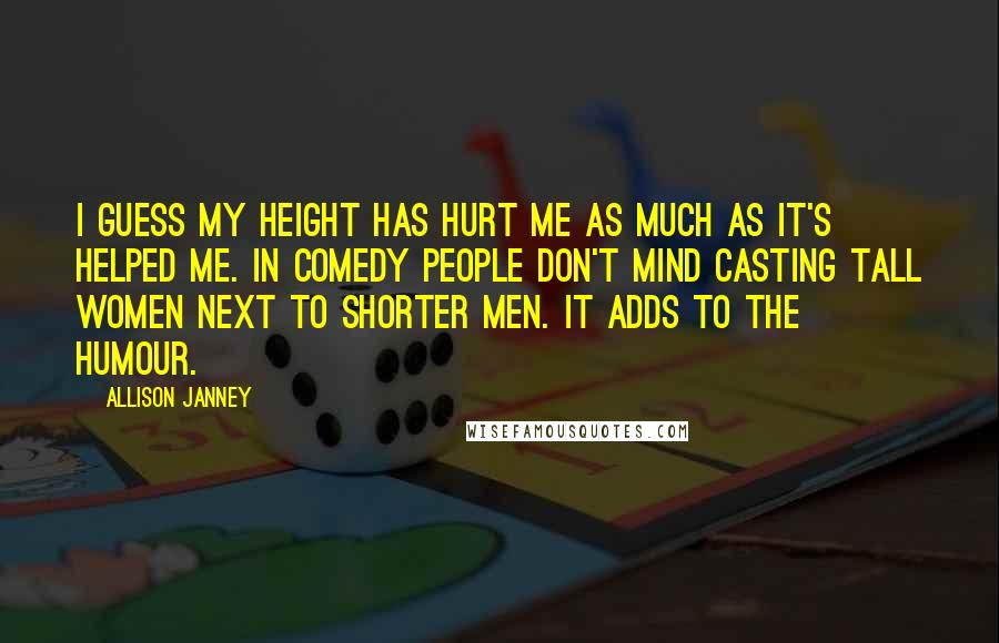 Allison Janney Quotes: I guess my height has hurt me as much as it's helped me. In comedy people don't mind casting tall women next to shorter men. It adds to the humour.