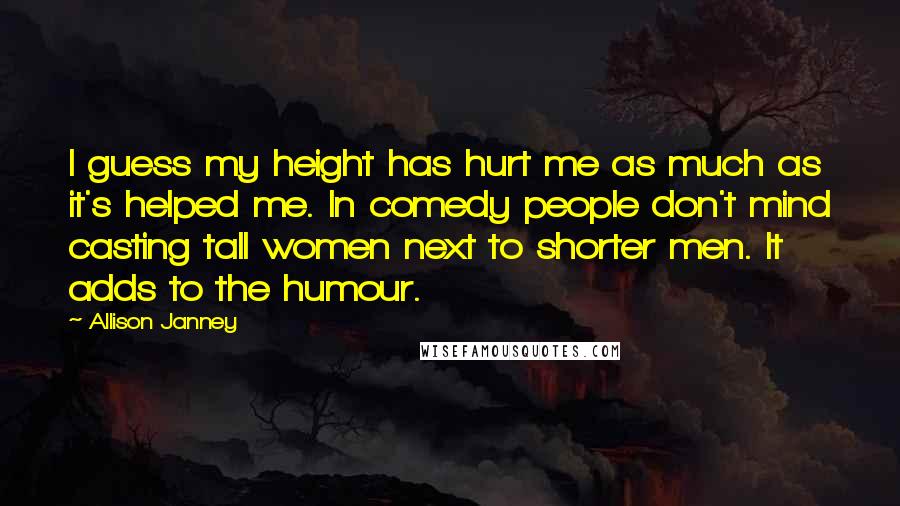 Allison Janney Quotes: I guess my height has hurt me as much as it's helped me. In comedy people don't mind casting tall women next to shorter men. It adds to the humour.