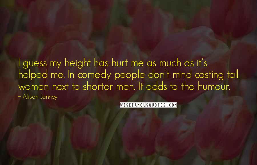 Allison Janney Quotes: I guess my height has hurt me as much as it's helped me. In comedy people don't mind casting tall women next to shorter men. It adds to the humour.