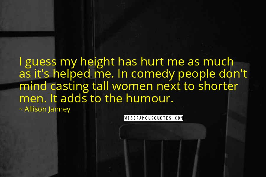 Allison Janney Quotes: I guess my height has hurt me as much as it's helped me. In comedy people don't mind casting tall women next to shorter men. It adds to the humour.
